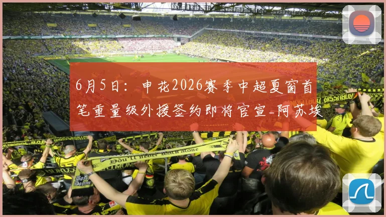 6月5日:申花2026赛季中超夏窗首笔重量级外援签约即将官宣_阿苏埃_比赛_盖伊