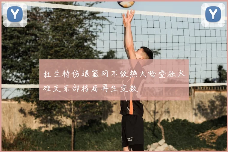 杜兰特伤退篮网不敌热火哈登独木难支东部格局再生变数