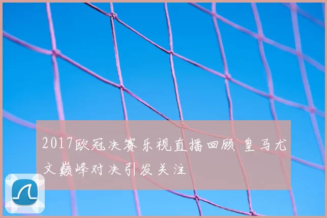 2017欧冠决赛乐视直播回顾 皇马尤文巅峰对决引发关注