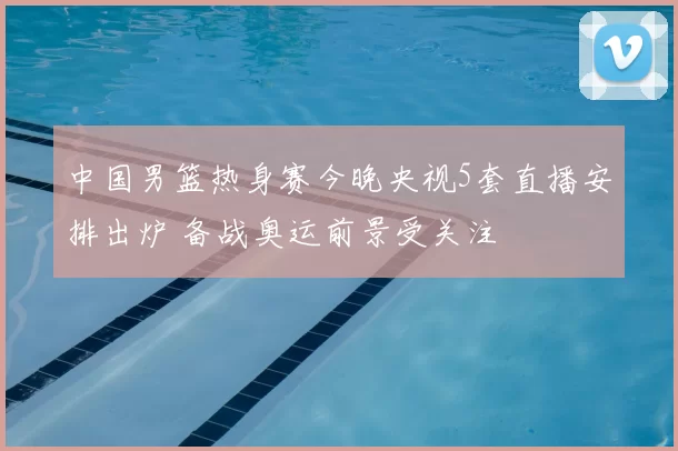 中国男篮热身赛今晚央视5套直播安排出炉 备战奥运前景受关注