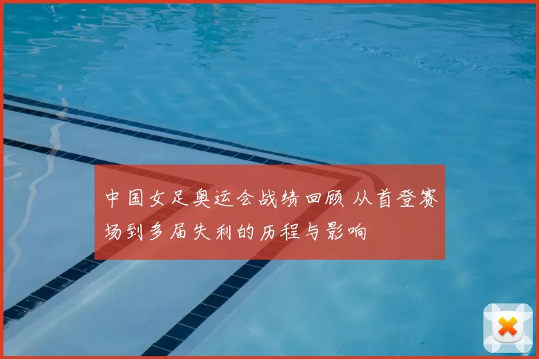 中国女足奥运会战绩回顾 从首登赛场到多届失利的历程与影响