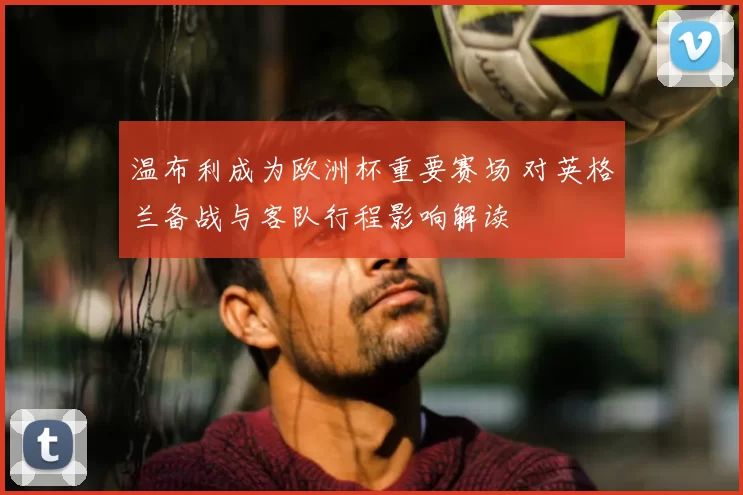 温布利成为欧洲杯重要赛场 对英格兰备战与客队行程影响解读