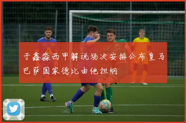 于鑫淼西甲解说场次安排公布皇马巴萨国家德比由他担纲