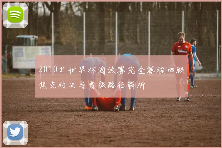 2010年世界杯淘汰赛完全赛程回顾焦点对决与晋级路径解析