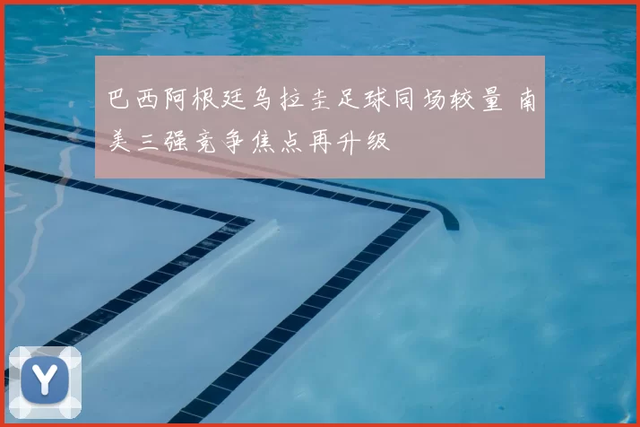 巴西阿根廷乌拉圭足球同场较量 南美三强竞争焦点再升级