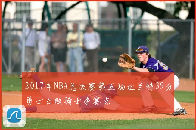 2017年NBA总决赛第五场杜兰特39分勇士击败骑士夺赛点