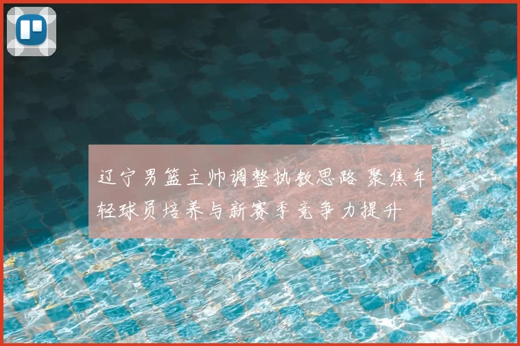 辽宁男篮主帅调整执教思路 聚焦年轻球员培养与新赛季竞争力提升