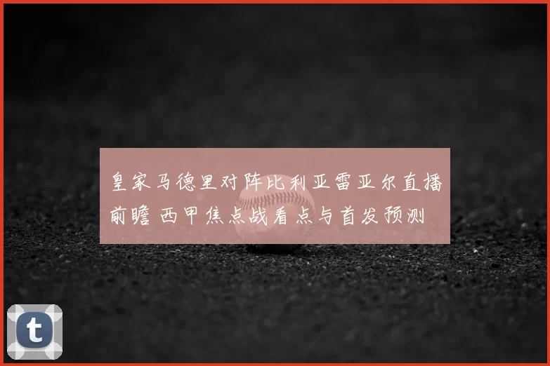 皇家马德里对阵比利亚雷亚尔直播前瞻 西甲焦点战看点与首发预测