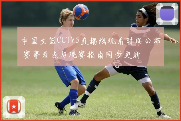 中国女篮CCTV5直播线观看时间公布 赛事看点与观赛指南同步更新