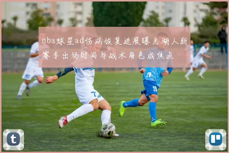 nba球星ad伤病恢复进展曝光湖人新赛季出场时间与战术角色成焦点