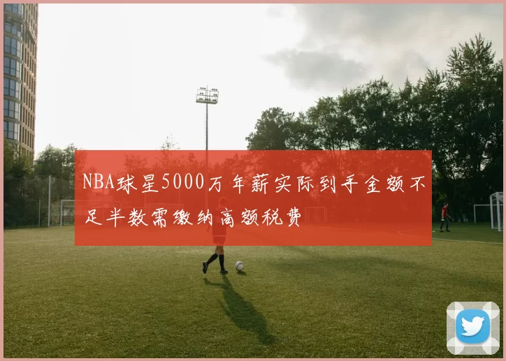 NBA球星5000万年薪实际到手金额不足半数需缴纳高额税费