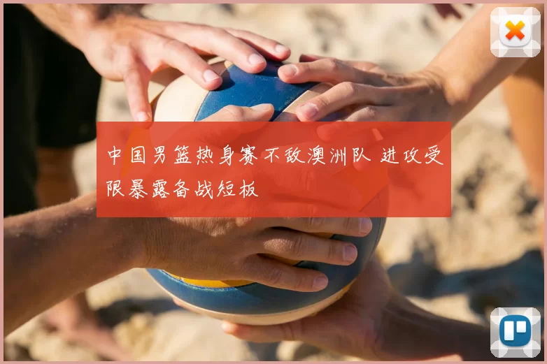 中国男篮热身赛不敌澳洲队 进攻受限暴露备战短板