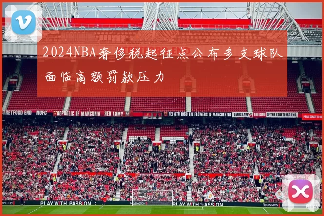 2024NBA奢侈税起征点公布多支球队面临高额罚款压力