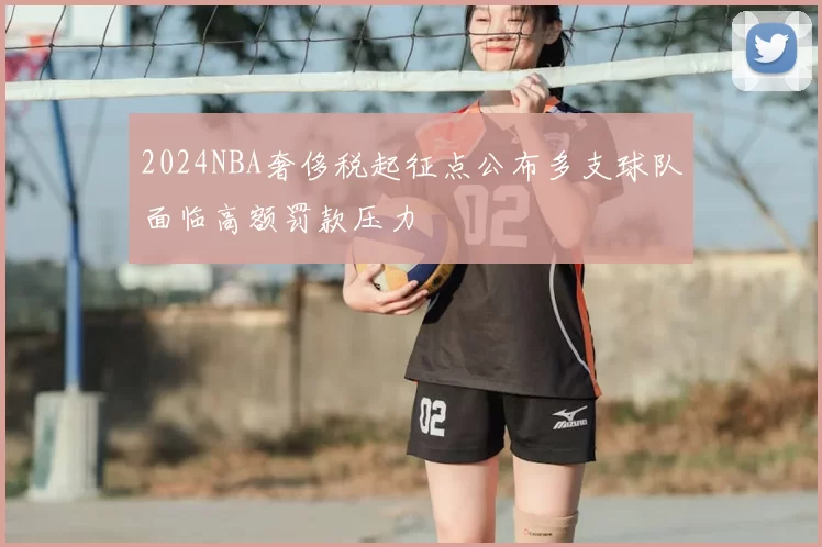 2024NBA奢侈税起征点公布多支球队面临高额罚款压力