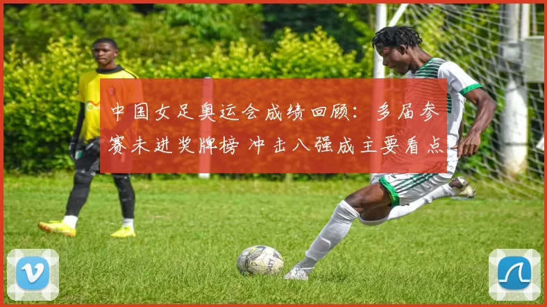 中国女足奥运会成绩回顾：多届参赛未进奖牌榜 冲击八强成主要看点