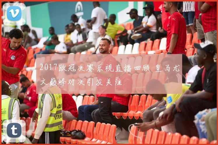 2017欧冠决赛乐视直播回顾 皇马尤文巅峰对决引发关注