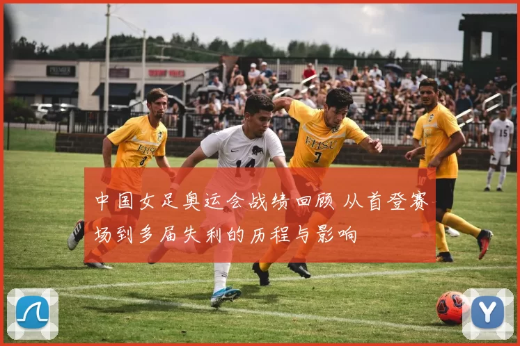 中国女足奥运会战绩回顾 从首登赛场到多届失利的历程与影响