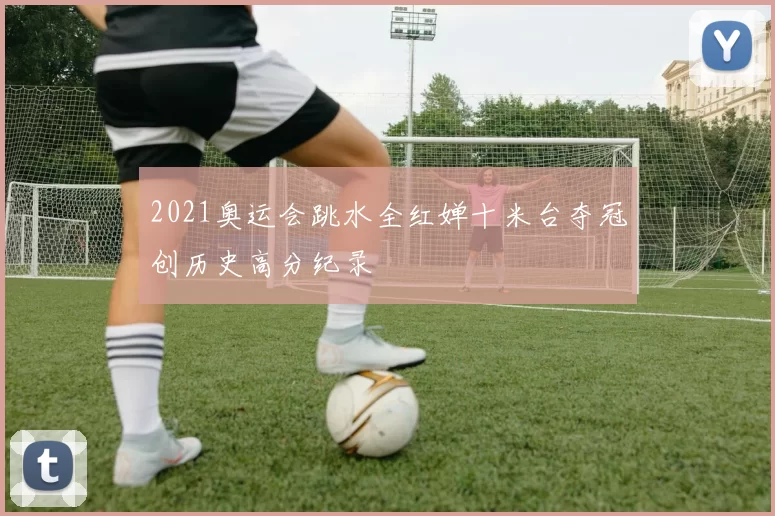 2021奥运会跳水全红婵十米台夺冠创历史高分纪录