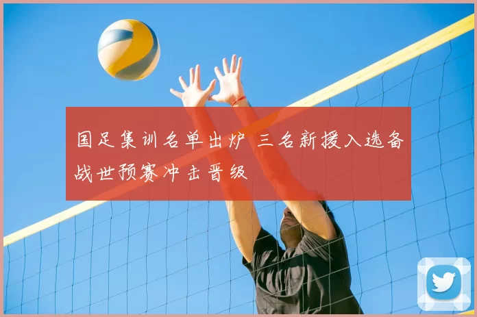 国足集训名单出炉 三名新援入选备战世预赛冲击晋级