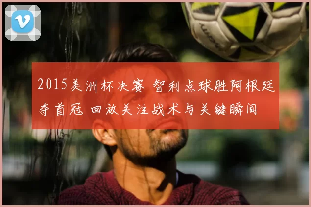 2015美洲杯决赛 智利点球胜阿根廷夺首冠 回放关注战术与关键瞬间