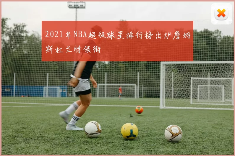 2021年NBA超级球星排行榜出炉詹姆斯杜兰特领衔