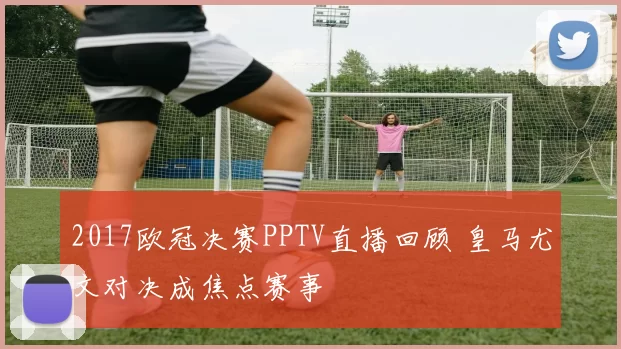 2017欧冠决赛PPTV直播回顾 皇马尤文对决成焦点赛事