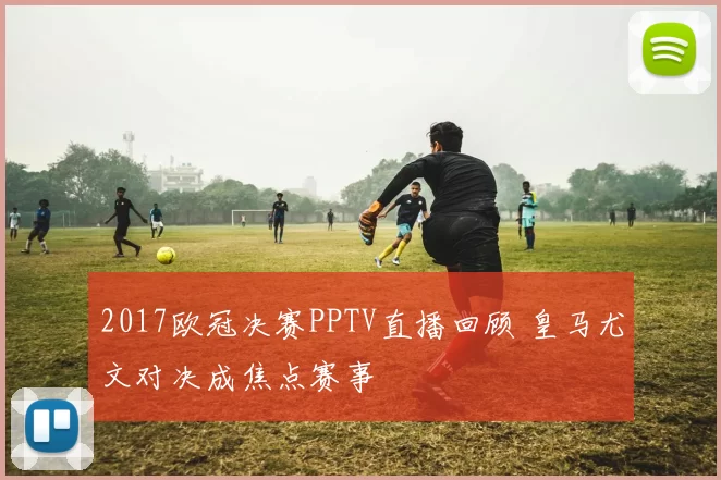 2017欧冠决赛PPTV直播回顾 皇马尤文对决成焦点赛事