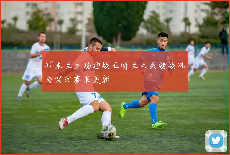 AC米兰主场迎战亚特兰大关键战况与实时赛果更新