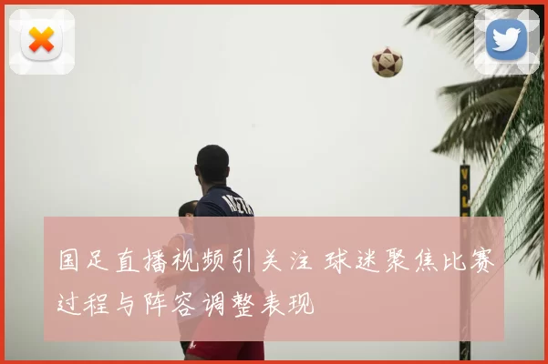 国足直播视频引关注 球迷聚焦比赛过程与阵容调整表现