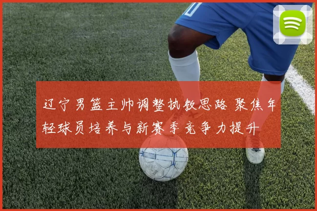 辽宁男篮主帅调整执教思路 聚焦年轻球员培养与新赛季竞争力提升